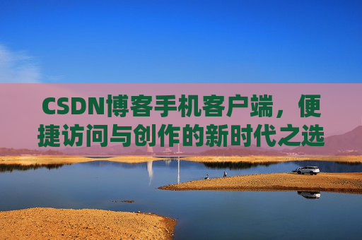 CSDN博客手机客户端,便捷访问与创作的新时代之选 CSDN博客手机客户端,便捷访问与创作的新时代之选